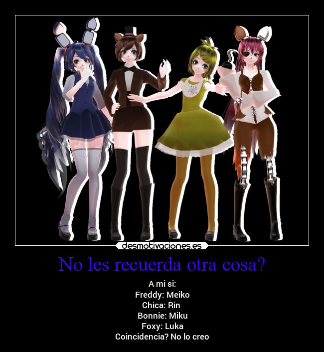 No les recuerda otra cosa? - A mi si:
Freddy: Meiko
Chica: Rin 
Bonnie: Miku
Foxy: Luka
Coincidencia? No lo creo