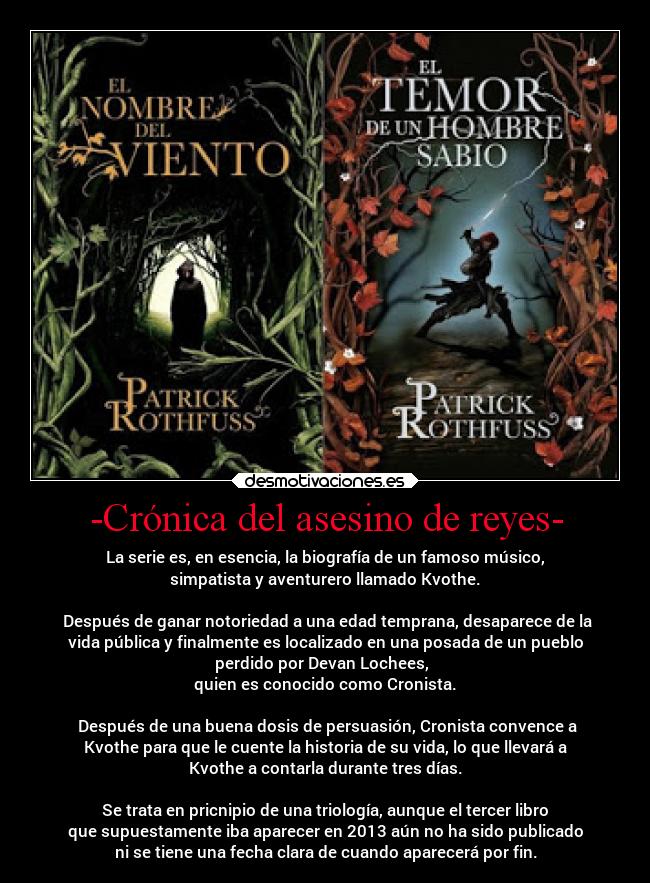 -Crónica del asesino de reyes- - La serie es, en esencia, la biografía de un famoso músico,
simpatista y aventurero llamado Kvothe.

 Después de ganar notoriedad a una edad temprana, desaparece de la
vida pública y finalmente es localizado en una posada de un pueblo
perdido por Devan Lochees,  
quien es conocido como Cronista.

 Después de una buena dosis de persuasión, Cronista convence a
Kvothe para que le cuente la historia de su vida, lo que llevará a
Kvothe a contarla durante tres días.

Se trata en pricnipio de una triología, aunque el tercer libro
que supuestamente iba aparecer en 2013 aún no ha sido publicado
ni se tiene una fecha clara de cuando aparecerá por fin.