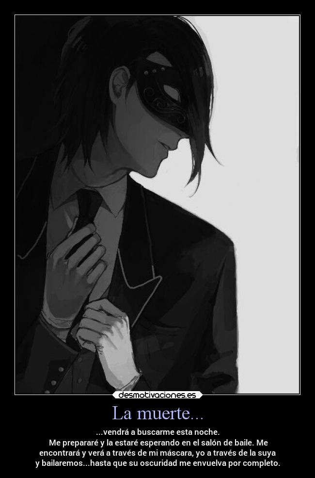 La muerte... - ...vendrá a buscarme esta noche.
Me prepararé y la estaré esperando en el salón de baile. Me
encontrará y verá a través de mi máscara, yo a través de la suya
y bailaremos...hasta que su oscuridad me envuelva por completo.
