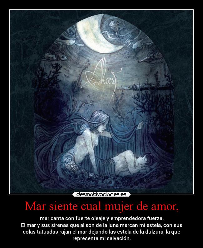 Mar siente cual mujer de amor, - mar canta con fuerte oleaje y emprendedora fuerza.
El mar y sus sirenas que al son de la luna marcan mi estela, con sus
colas tatuadas rajan el mar dejando las estela de la dulzura, la que
representa mi salvación.