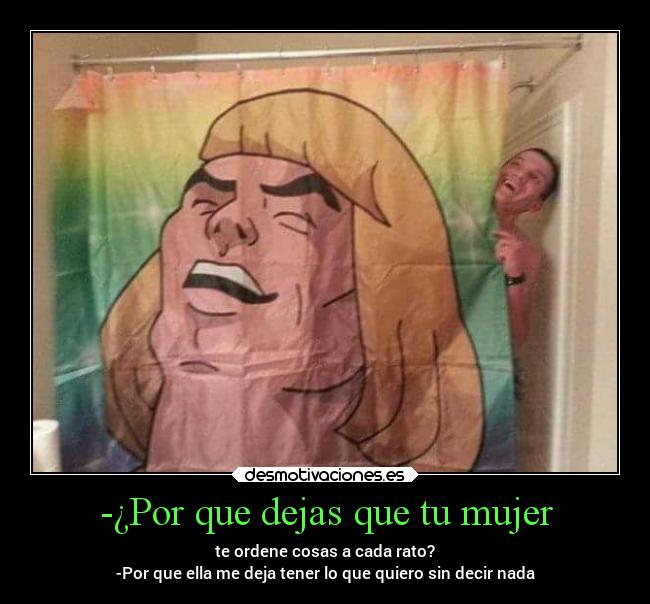 -¿Por que dejas que tu mujer - te ordene cosas a cada rato?
-Por que ella me deja tener lo que quiero sin decir nada