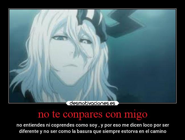 no te conpares con migo - no entiendes ni coprendes como soy , y por eso me dicen loco por ser
diferente y no ser como la basura que siempre estorva en el camino