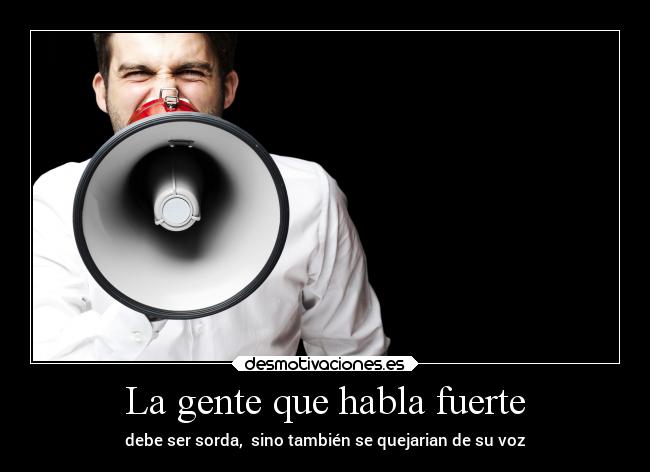 La gente que habla fuerte - debe ser sorda, sino también se quejarian de su voz