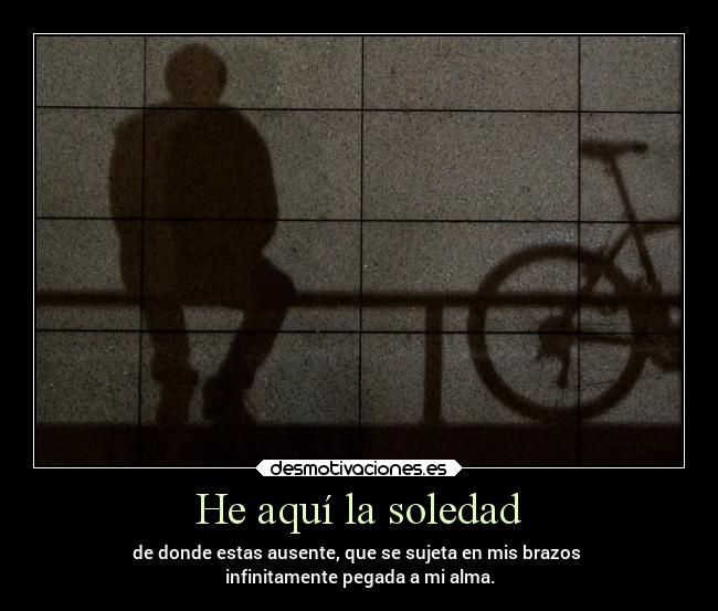 He aquí la soledad - de donde estas ausente, que se sujeta en mis brazos
infinitamente pegada a mi alma.