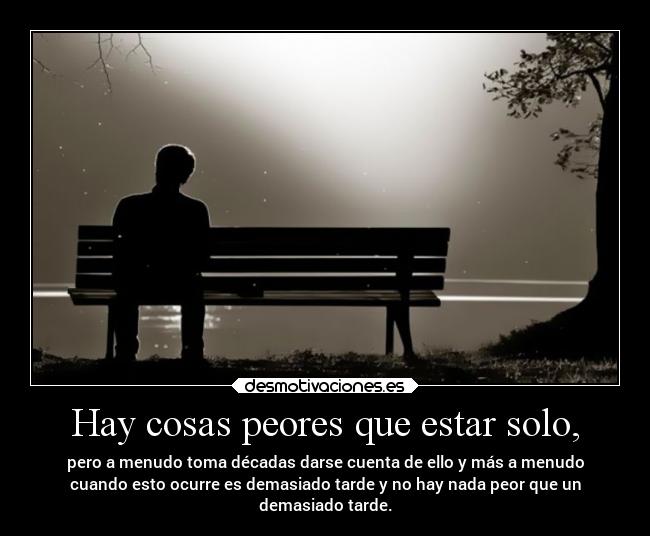 Hay cosas peores que estar solo, - pero a menudo toma décadas darse cuenta de ello y más a menudo
cuando esto ocurre es demasiado tarde y no hay nada peor que un
demasiado tarde.