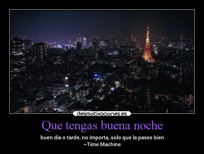 Que tengas buena noche - buen dia o tarde, no importa, solo que la pases bien
~Time Machine