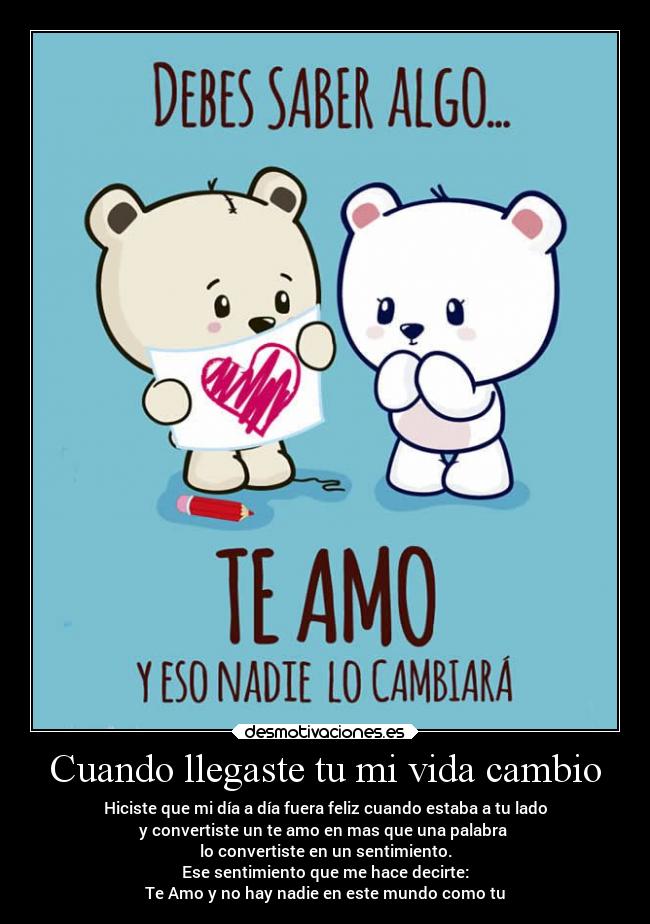Cuando llegaste tu mi vida cambio - Hiciste que mi día a día fuera feliz cuando estaba a tu lado
y convertiste un te amo en mas que una palabra
lo convertiste en un sentimiento.
Ese sentimiento que me hace decirte:
Te Amo y no hay nadie en este mundo como tu