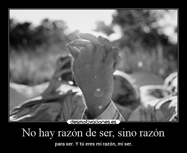 No hay razón de ser, sino razón - para ser. Y tú eres mi razón, mi ser.