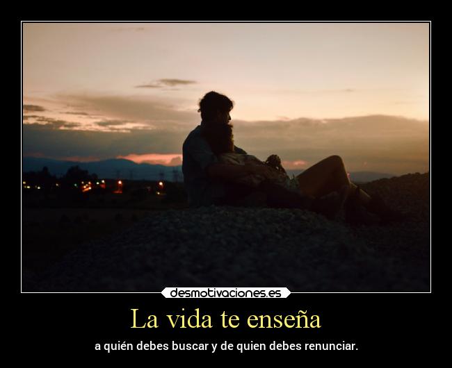 La vida te enseña - a quién debes buscar y de quien debes renunciar.