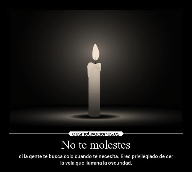 No te molestes - si la gente te busca solo cuando te necesita. Eres privilegiado de ser
la vela que ilumina la oscuridad.
