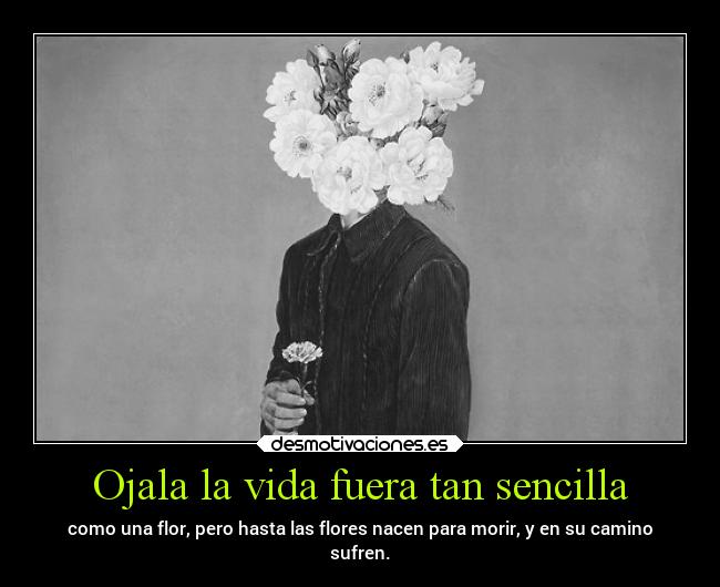 Ojala la vida fuera tan sencilla - como una flor, pero hasta las flores nacen para morir, y en su camino
sufren.