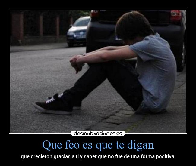 Que feo es que te digan - que crecieron gracias a ti y saber que no fue de una forma positiva.