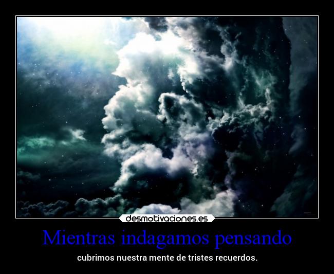 Mientras indagamos pensando - cubrimos nuestra mente de tristes recuerdos.
