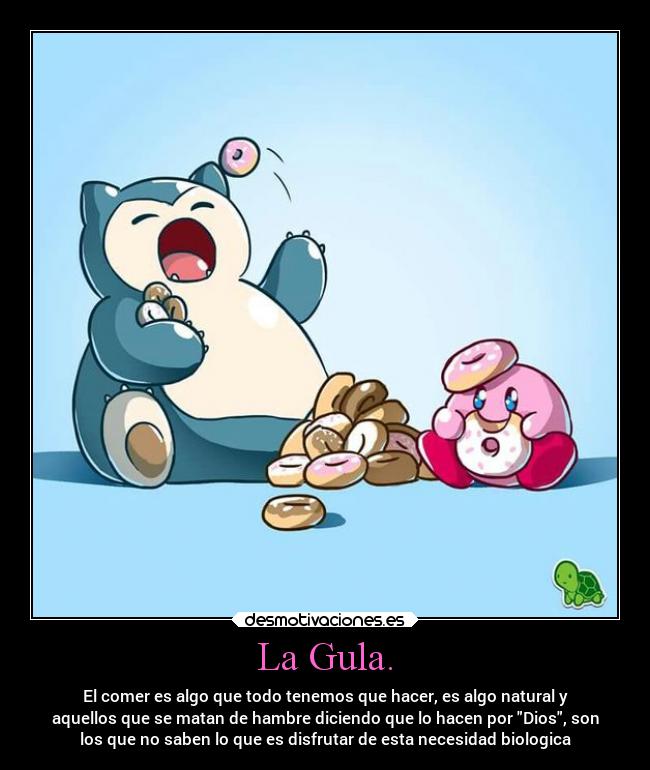 La Gula. - El comer es algo que todo tenemos que hacer, es algo natural y
aquellos que se matan de hambre diciendo que lo hacen por Dios, son
los que no saben lo que es disfrutar de esta necesidad biologica