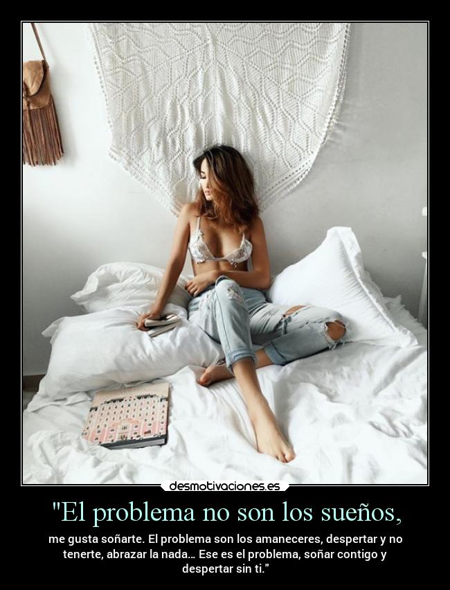 El problema no son los sueños, - me gusta soñarte. El problema son los amaneceres, despertar y no
tenerte, abrazar la nada… Ese es el problema, soñar contigo y
despertar sin ti.