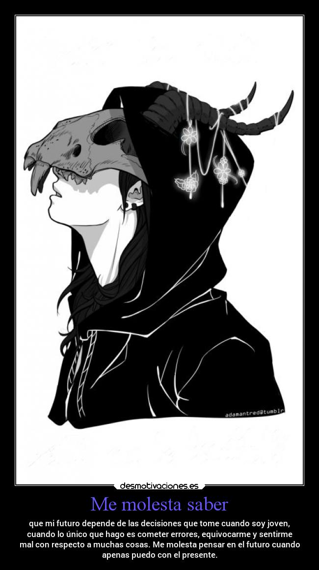 Me molesta saber - que mi futuro depende de las decisiones que tome cuando soy joven,
cuando lo único que hago es cometer errores, equivocarme y sentirme
mal con respecto a muchas cosas. Me molesta pensar en el futuro cuando
apenas puedo con el presente.