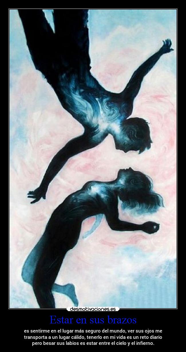 Estar en sus brazos - es sentirme en el lugar más seguro del mundo, ver sus ojos me
transporta a un lugar cálido, tenerlo en mi vida es un reto diario
pero besar sus labios es estar entre el cielo y el infierno.