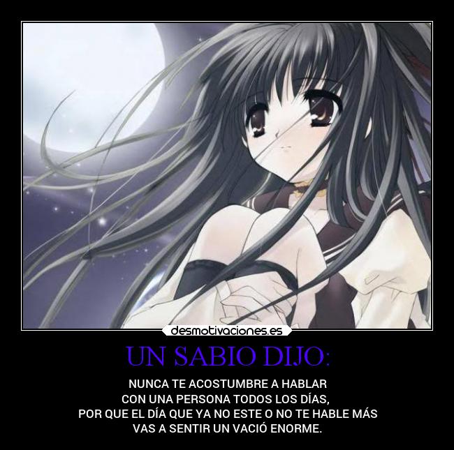 UN SABIO DIJO: - NUNCA TE ACOSTUMBRE A HABLAR
CON UNA PERSONA TODOS LOS DÍAS,
POR QUE EL DÍA QUE YA NO ESTE O NO TE HABLE MÁS
VAS A SENTIR UN VACIÓ ENORME.