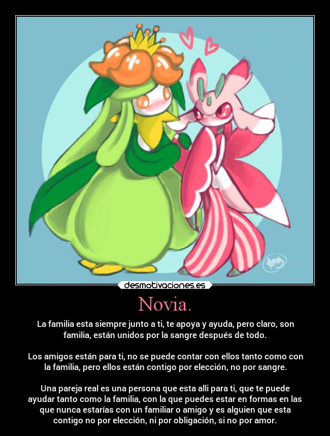 Novia. - La familia esta siempre junto a ti, te apoya y ayuda, pero claro, son
familia, están unidos por la sangre después de todo.
Los amigos están para ti, no se puede contar con ellos tanto como con
la familia, pero ellos están contigo por elección, no por sangre.
Una pareja real es una persona que esta alli para ti, que te puede
ayudar tanto como la familia, con la que puedes estar en formas en las
que nunca estarías con un familiar o amigo y es alguien que esta
contigo no por elección, ni por obligación, si no por amor.