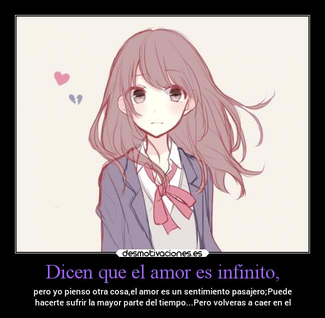 Dicen que el amor es infinito, - pero yo pienso otra cosa,el amor es un sentimiento pasajero;Puede
hacerte sufrir la mayor parte del tiempo...Pero volveras a caer en el