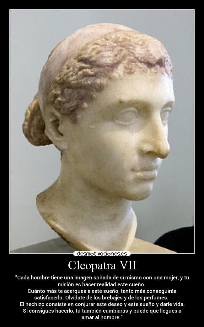 Cleopatra VII - Cada hombre tiene una imagen soñada de sí mismo con una mujer, y tu
misión es hacer realidad este sueño. 
Cuánto más te acerques a este sueño, tanto más conseguirás
satisfacerlo. Olvídate de los brebajes y de los perfumes. 
El hechizo consiste en conjurar este deseo y este sueño y darle vida.
Si consigues hacerlo, tú también cambiarás y puede que llegues a
amar al hombre.