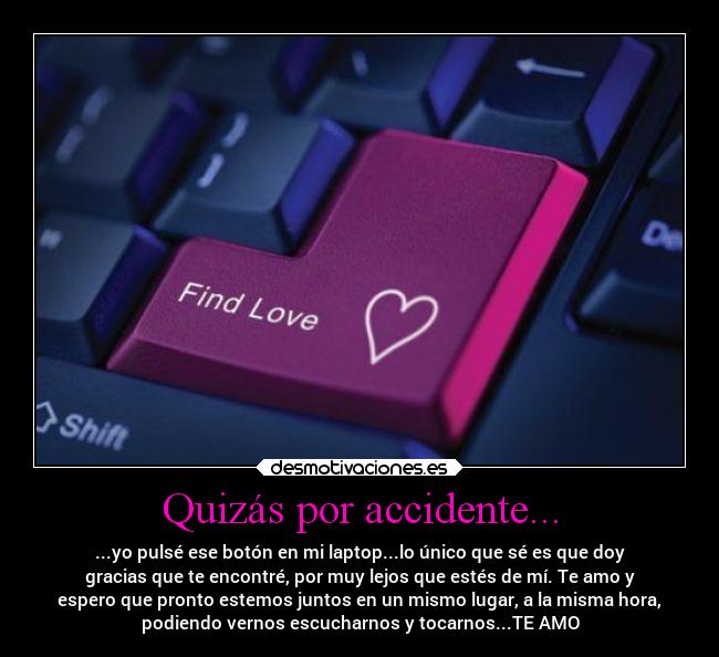 Quizás por accidente... - ...yo pulsé ese botón en mi laptop...lo único que sé es que doy
gracias que te encontré, por muy lejos que estés de mí. Te amo y
espero que pronto estemos juntos en un mismo lugar, a la misma hora,
podiendo vernos escucharnos y tocarnos...TE AMO