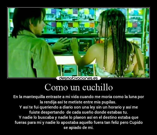Como un cuchillo - En la mantequilla entraste a mi vida cuando me moria como la luna por
la rendija así te metiste entre mis pupilas.
Y así te fui queriendo a diario son una ley sin un horario y así me
fuiste despertando de cada sueño donde estabas tu.
Y nadie lo buscaba y nadie lo plaeon así en el destino estaba que
fueras para mi y nadie lo apostaba aquello fuera tan feliz pero Cupido
se apiado de mi.