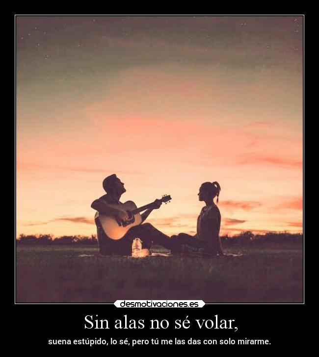 Sin alas no sé volar, - suena estúpido, lo sé, pero tú me las das con solo mirarme.