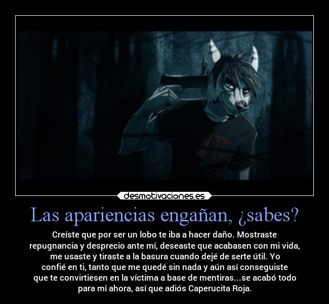 Las apariencias engañan, ¿sabes? - Creíste que por ser un lobo te iba a hacer daño. Mostraste
repugnancia y desprecio ante mí, deseaste que acabasen con mi vida,
me usaste y tiraste a la basura cuando dejé de serte útil. Yo
confié en ti, tanto que me quedé sin nada y aún así conseguiste
que te convirtiesen en la víctima a base de mentiras...se acabó todo
para mí ahora, así que adiós Caperucita Roja.