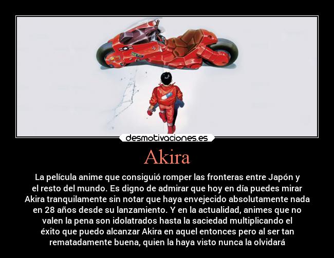 Akira - La película anime que consiguió romper las fronteras entre Japón y
el resto del mundo. Es digno de admirar que hoy en día puedes mirar
Akira tranquilamente sin notar que haya envejecido absolutamente nada
en 28 años desde su lanzamiento. Y en la actualidad, animes que no
valen la pena son idolatrados hasta la saciedad multiplicando el
éxito que puedo alcanzar Akira en aquel entonces pero al ser tan
rematadamente buena, quien la haya visto nunca la olvidará