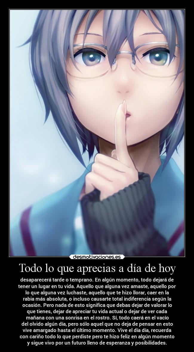 Todo lo que aprecias a día de hoy - desaparecerá tarde o temprano. En algún momento, todo dejará de
tener un lugar en tu vida. Aquello que alguna vez amaste, aquello por
lo que alguna vez luchaste, aquello que te hizo llorar, caer en la
rabia más absoluta, o incluso causarte total indiferencia según la
ocasión. Pero nada de esto significa que debas dejar de valorar lo
que tienes, dejar de apreciar tu vida actual o dejar de ver cada
mañana con una sonrisa en el rostro. Sí, todo caerá en el vacío
del olvido algún día, pero sólo aquel que no deja de pensar en esto
vive amargado hasta el último momento. Vive el día día, recuerda
con cariño todo lo que perdiste pero te hizo feliz en algún momento
y sigue vivo por un futuro lleno de esperanza y posibilidades.