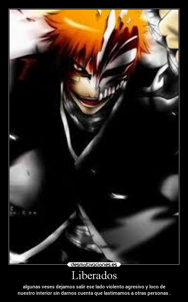 Liberados - algunas veses dejamos salir ese lado violento agresivo y loco de
nuestro interior sin darnos cuenta que lastimamos a otras personas .