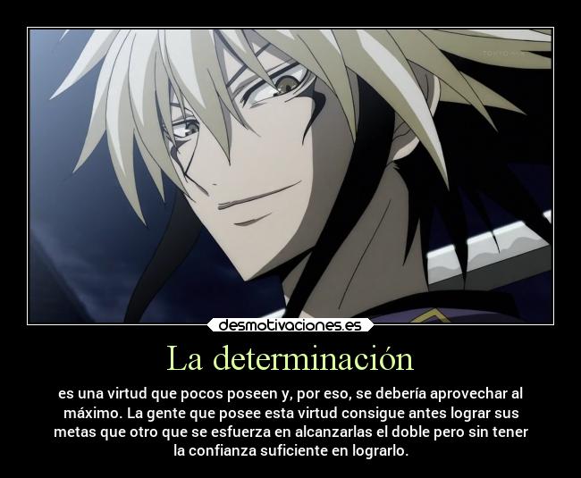 La determinación - es una virtud que pocos poseen y, por eso, se debería aprovechar al
máximo. La gente que posee esta virtud consigue antes lograr sus
metas que otro que se esfuerza en alcanzarlas el doble pero sin tener
la confianza suficiente en lograrlo.