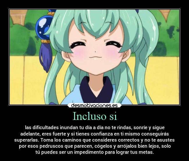 Incluso si - las dificultades inundan tu día a día no te rindas, sonríe y sigue
adelante, eres fuerte y si tienes confianza en ti mismo conseguirás
superarlas. Toma los caminos que consideres correctos y no te asustes
por esos pedruscos que parecen, cógelos y arrójalos bien lejos, solo
tú puedes ser un impedimento para lograr tus metas.