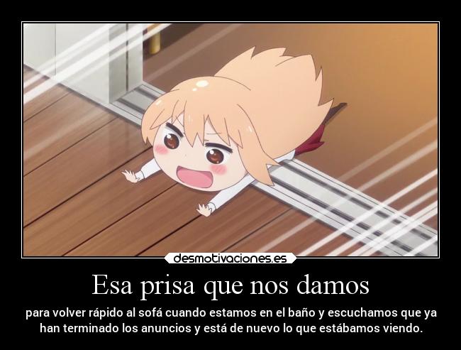 Esa prisa que nos damos - para volver rápido al sofá cuando estamos en el baño y escuchamos que ya
han terminado los anuncios y está de nuevo lo que estábamos viendo.