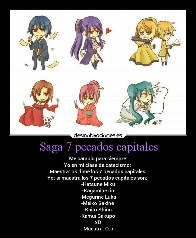 Saga 7 pecados capitales - Me cambio para siempre:
Yo en mi clase de catecismo: 
Maestra: ok dime los 7 pecados capitales 
Yo: si maestra los 7 pecados capitales son: 
-Hatsune Miku
-Kagamine rin
-Megurine Luka
-Meiko Sakine 
-Kaito Shion 
-Kamui Gakupo 
xD
Maestra: O.o