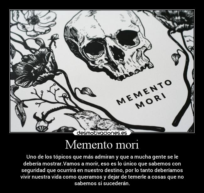 Memento mori - Uno de los tópicos que más admiran y que a mucha gente se le
debería mostrar.Vamos a morir, eso es lo único que sabemos con
seguridad que ocurrirá en nuestro destino, por lo tanto deberíamos
vivir nuestra vida como queramos y dejar de temerle a cosas que no
sabemos si sucederán.