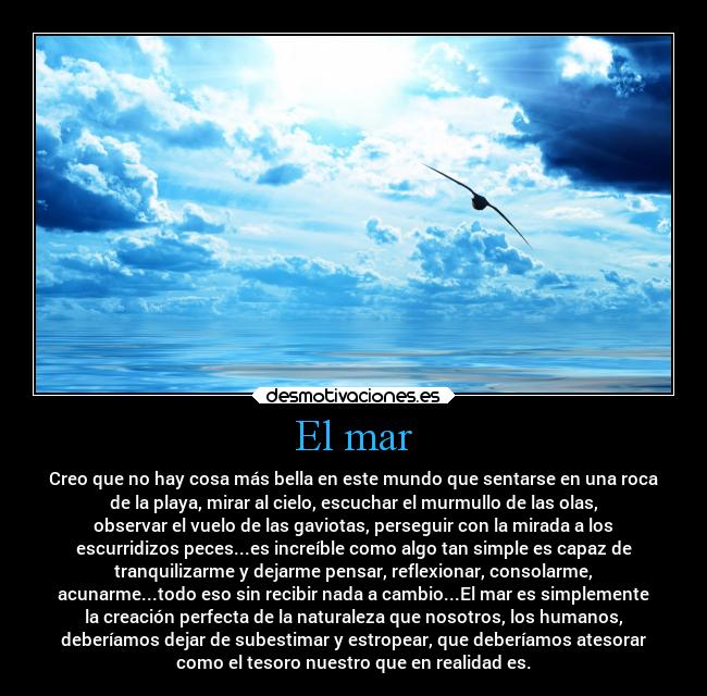 El mar - Creo que no hay cosa más bella en este mundo que sentarse en una roca
de la playa, mirar al cielo, escuchar el murmullo de las olas,
observar el vuelo de las gaviotas, perseguir con la mirada a los
escurridizos peces...es increíble como algo tan simple es capaz de
tranquilizarme y dejarme pensar, reflexionar, consolarme,
acunarme...todo eso sin recibir nada a cambio...El mar es simplemente
la creación perfecta de la naturaleza que nosotros, los humanos,
deberíamos dejar de subestimar y estropear, que deberíamos atesorar
como el tesoro nuestro que en realidad es.