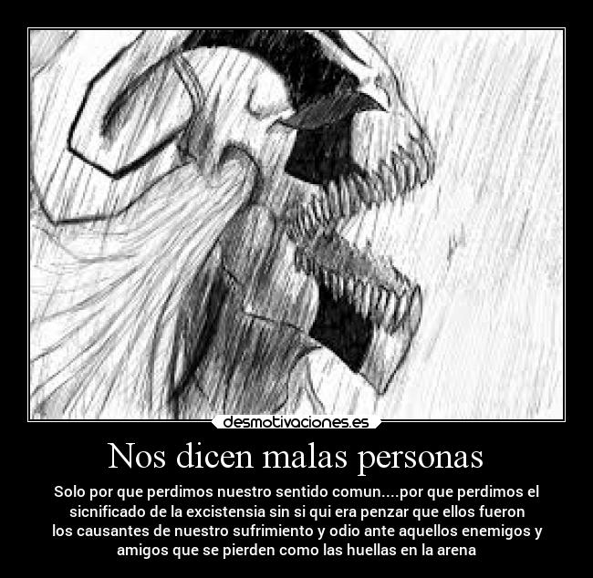 Nos dicen malas personas - Solo por que perdimos nuestro sentido comun....por que perdimos el
sicnificado de la excistensia sin si qui era penzar que ellos fueron
los causantes de nuestro sufrimiento y odio ante aquellos enemigos y
amigos que se pierden como las huellas en la arena