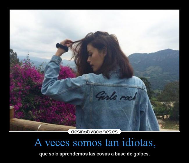 A veces somos tan idiotas, - que solo aprendemos las cosas a base de golpes.