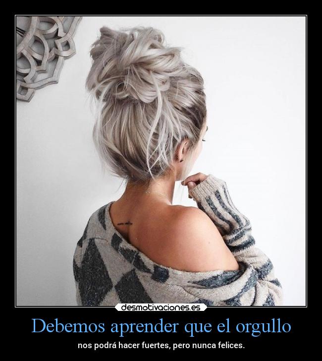 Debemos aprender que el orgullo - nos podrá hacer fuertes, pero nunca felices.