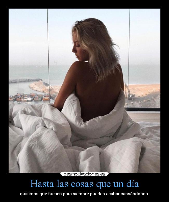 Hasta las cosas que un día - quisimos que fuesen para siempre pueden acabar cansándonos.