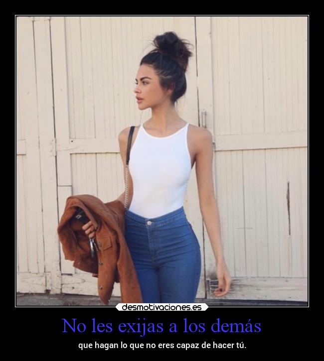 No les exijas a los demás - que hagan lo que no eres capaz de hacer tú.
