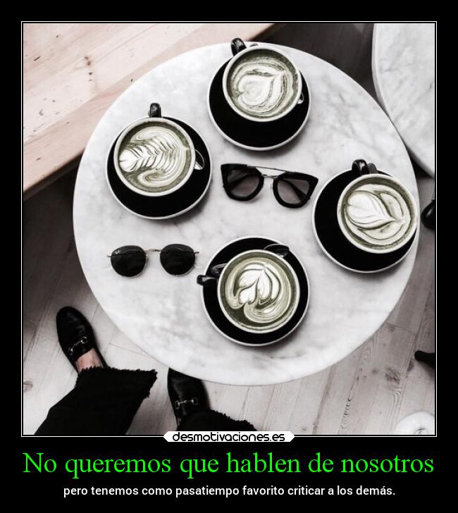 No queremos que hablen de nosotros - pero tenemos como pasatiempo favorito criticar a los demás.