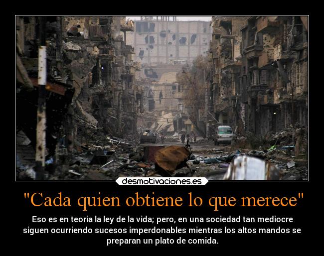 Cada quien obtiene lo que merece - Eso es en teoria la ley de la vida; pero, en una sociedad tan mediocre
siguen ocurriendo sucesos imperdonables mientras los altos mandos se
preparan un plato de comida.