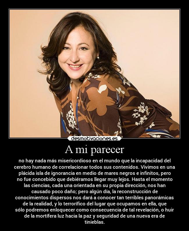 A mi parecer - no hay nada más misericordioso en el mundo que la incapacidad del
cerebro humano de correlacionar todos sus contenidos. Vivimos en una
plácida isla de ignorancia en medio de mares negros e infinitos, pero
no fue concebido que debiéramos llegar muy lejos. Hasta el momento
las ciencias, cada una orientada en su propia dirección, nos han
causado poco daño; pero algún día, la reconstrucción de
conocimientos dispersos nos dará a conocer tan terribles panorámicas
de la realidad, y lo terrorífico del lugar que ocupamos en ella, que
sólo podremos enloquecer como consecuencia de tal revelación, o huir
de la mortífera luz hacia la paz y seguridad de una nueva era de
tinieblas.