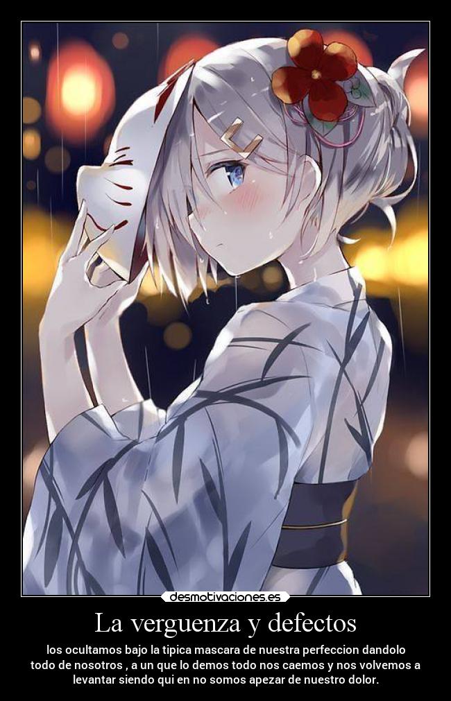 La verguenza y defectos - los ocultamos bajo la tipica mascara de nuestra perfeccion dandolo
todo de nosotros , a un que lo demos todo nos caemos y nos volvemos a
levantar siendo qui en no somos apezar de nuestro dolor.