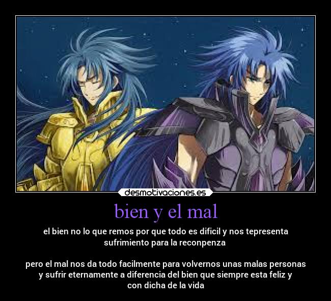 bien y el mal - el bien no lo que remos por que todo es dificil y nos tepresenta
sufrimiento para la reconpenza 

pero el mal nos da todo facilmente para volvernos unas malas personas
y sufrir eternamente a diferencia del bien que siempre esta feliz y
con dicha de la vida