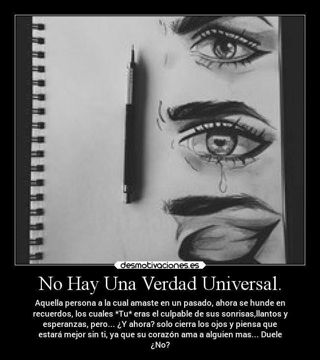 No Hay Una Verdad Universal. - Aquella persona a la cual amaste en un pasado, ahora se hunde en
recuerdos, los cuales *Tu* eras el culpable de sus sonrisas,llantos y
esperanzas, pero... ¿Y ahora? solo cierra los ojos y piensa que
estará mejor sin ti, ya que su corazón ama a alguien mas... Duele
¿No?