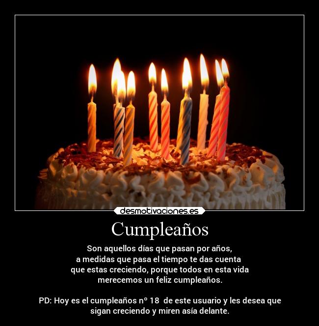 Cumpleaños - Son aquellos días que pasan por años,
a medidas que pasa el tiempo te das cuenta
que estas creciendo, porque todos en esta vida
merecemos un feliz cumpleaños.
PD: Hoy es el cumpleaños nº 18 de este usuario y les desea que
sigan creciendo y miren asía delante.